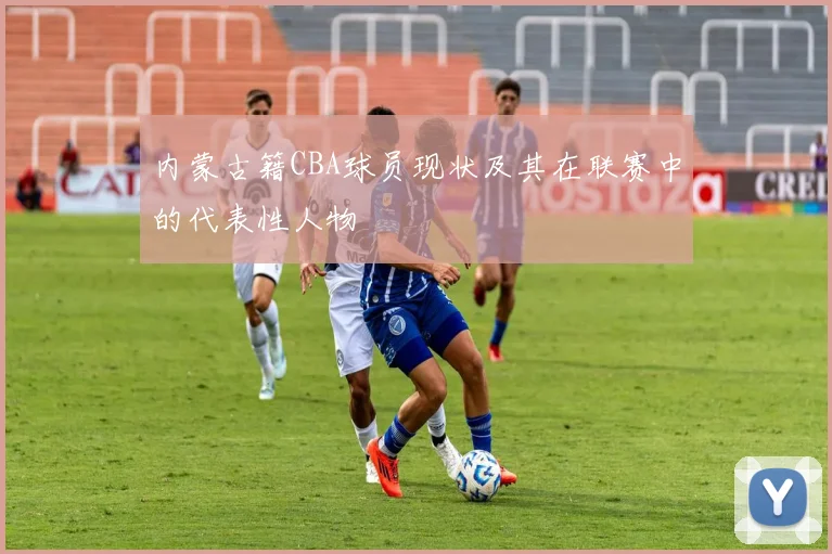 内蒙古籍CBA球员现状及其在联赛中的代表性人物