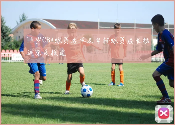 18岁CBA球员名单及年轻球员成长轨迹深度报道