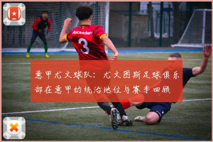 意甲尤文球队:尤文图斯足球俱乐部在意甲的统治地位与赛季回顾