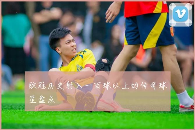 欧冠历史射入一百球以上的传奇球星盘点