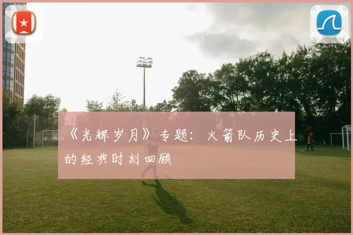 《光辉岁月》专题：火箭队历史上的经典时刻回顾