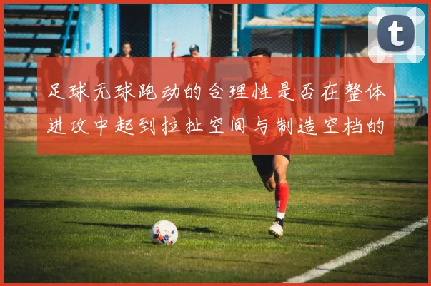 足球无球跑动的合理性是否在整体进攻中起到拉扯空间与制造空档的作用